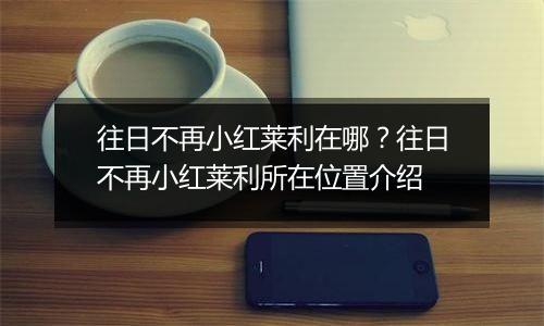 往日不再小红莱利在哪?往日不再小红莱利所在位置介绍