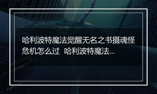 哈利波特魔法觉醒无名之书摄魂怪危机怎么过  哈利波特魔法觉醒无名之书摄魂怪三星攻略