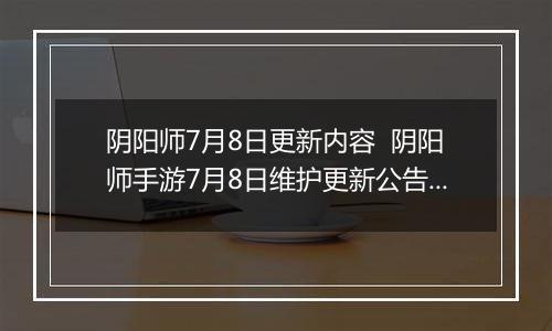 阴阳师7月8日更新内容  阴阳师手游7月8日维护更新公告 阴阳师2022年7月体验服更新汇总