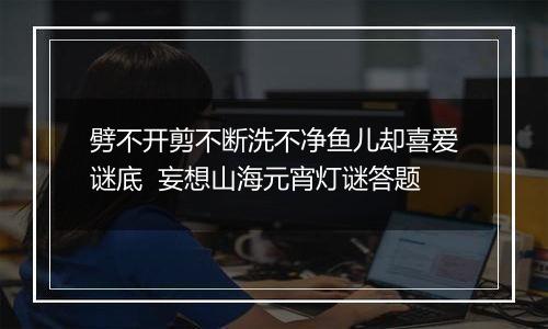 劈不开剪不断洗不净鱼儿却喜爱谜底  妄想山海元宵灯谜答题
