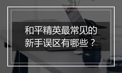 和平精英最常见的新手误区有哪些？