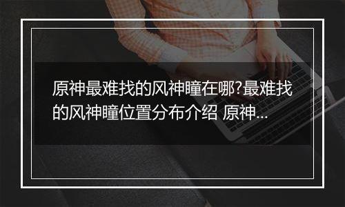 原神最难找的风神瞳在哪?最难找的风神瞳位置分布介绍 原神散失的风神瞳位置