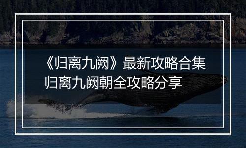 《归离九阙》最新攻略合集 归离九阙朝全攻略分享