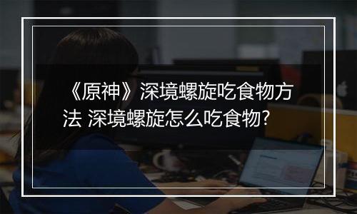 《原神》深境螺旋吃食物方法 深境螺旋怎么吃食物?