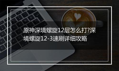 原神深境螺旋12层怎么打?深境螺旋12-3速刷详细攻略