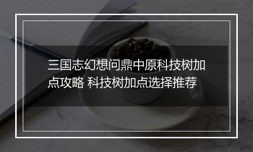 三国志幻想问鼎中原科技树加点攻略 科技树加点选择推荐