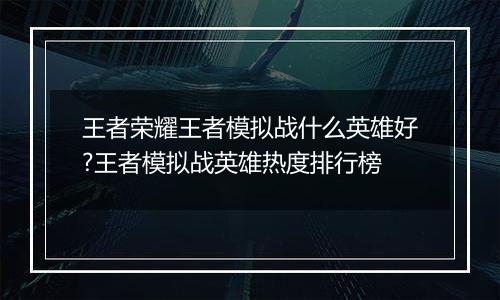 王者荣耀王者模拟战什么英雄好?王者模拟战英雄热度排行榜