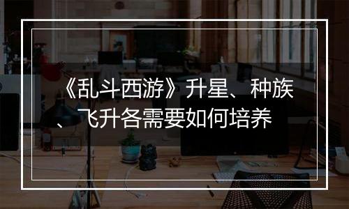《乱斗西游》升星、种族、飞升各需要如何培养