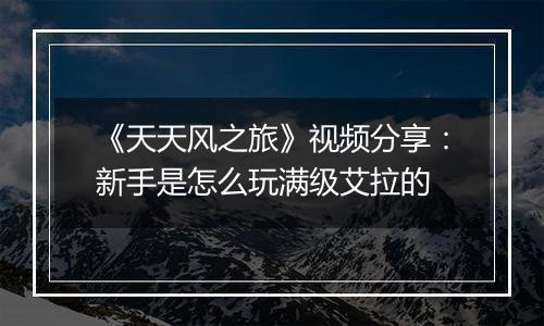 《天天风之旅》视频分享：新手是怎么玩满级艾拉的