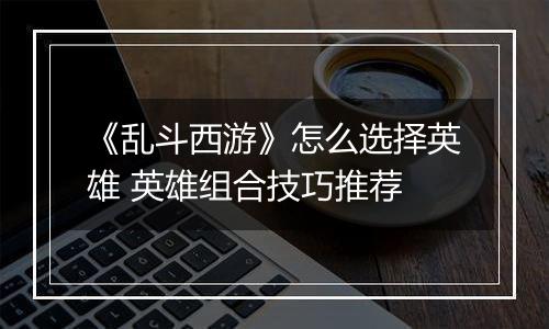 《乱斗西游》怎么选择英雄 英雄组合技巧推荐