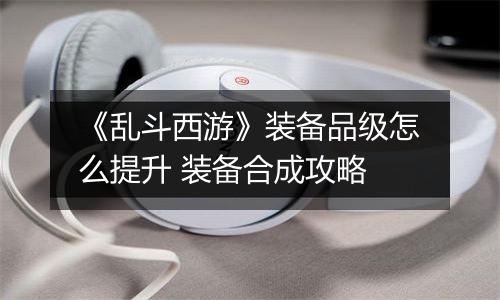 《乱斗西游》装备品级怎么提升 装备合成攻略