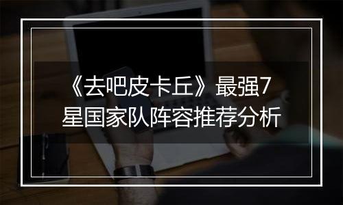 《去吧皮卡丘》最强7星国家队阵容推荐分析