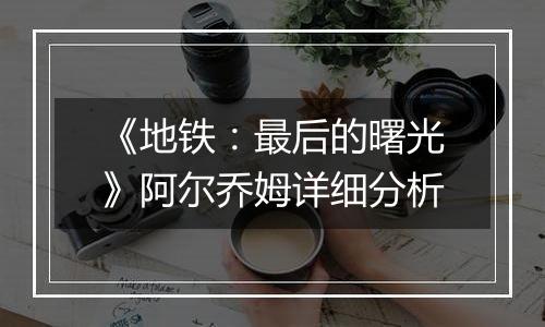 《地铁：最后的曙光》阿尔乔姆详细分析