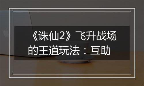 《诛仙2》飞升战场的王道玩法：互助