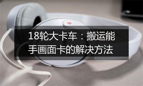 18轮大卡车：搬运能手画面卡的解决方法