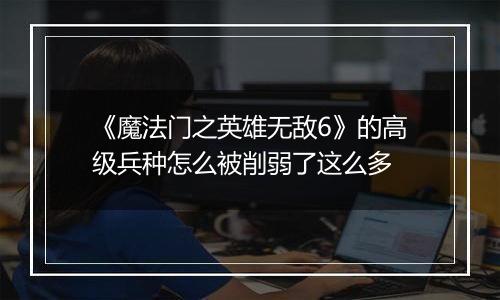 《魔法门之英雄无敌6》的高级兵种怎么被削弱了这么多