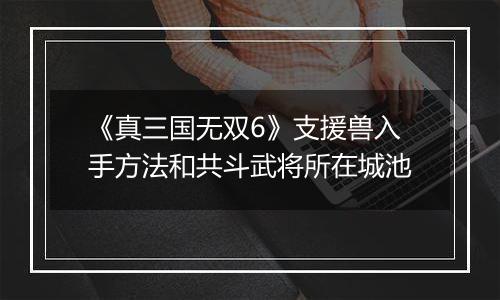 《真三国无双6》支援兽入手方法和共斗武将所在城池