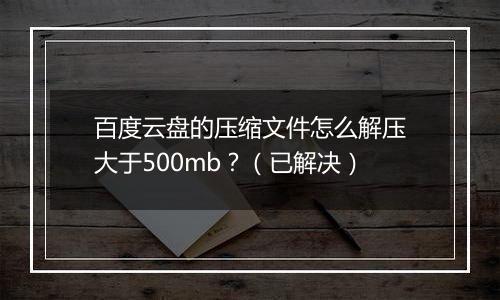 百度云盘的压缩文件怎么解压大于500mb？（已解决）