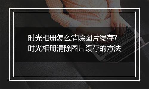 时光相册怎么清除图片缓存?时光相册清除图片缓存的方法
