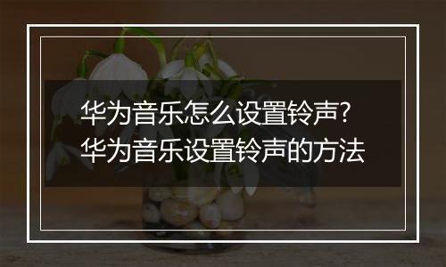 华为音乐怎么设置铃声?华为音乐设置铃声的方法