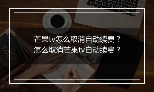 芒果tv怎么取消自动续费？怎么取消芒果tv自动续费？