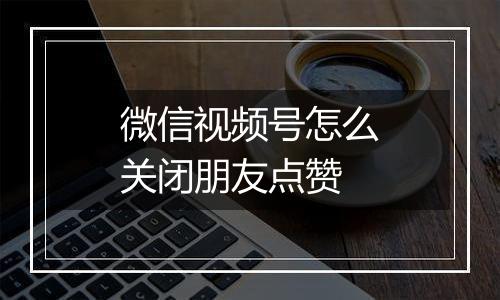 微信视频号怎么关闭朋友点赞