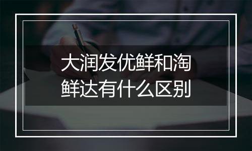 大润发优鲜和淘鲜达有什么区别