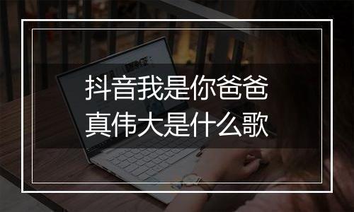 抖音我是你爸爸真伟大是什么歌