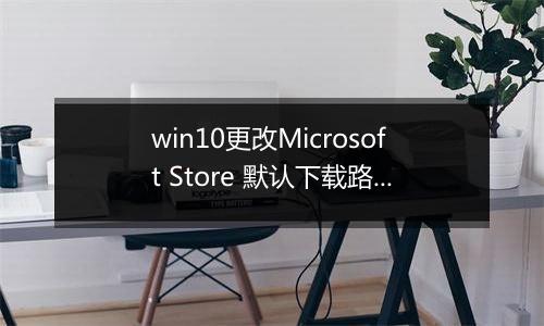 win10更改Microsoft Store 默认下载路径的详细操作方法