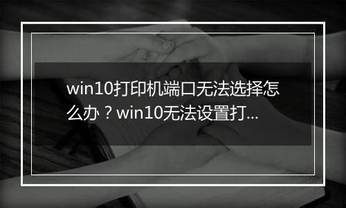win10打印机端口无法选择怎么办？win10无法设置打印机端口的解决方法