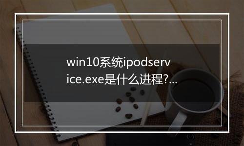 win10系统ipodservice.exe是什么进程?ipodservice.exe怎么删除?