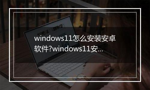 windows11怎么安装安卓软件?windows11安装安卓软件方法