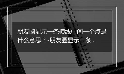 朋友圈显示一条横线中间一个点是什么意思?-朋友圈显示一条横线中间一个点解释 朋友圈显示一条横线中间一个点是什么意思?-朋友圈显示一条横线中间一个点解释