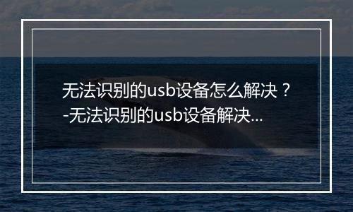 无法识别的usb设备怎么解决?-无法识别的usb设备解决方法 无法识别的usb设备怎么解决?-无法识别的usb设备解决方法