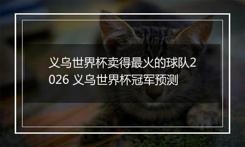 义乌世界杯卖得最火的球队2026 义乌世界杯冠军预测