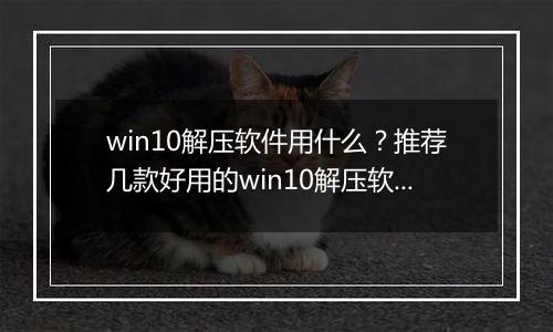 win10解压软件用什么？推荐几款好用的win10解压软件